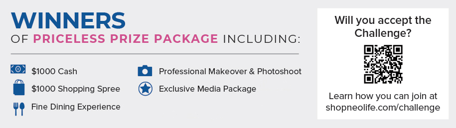 WINNERS OF PRICELESS PRIZE PACKAGE INCLUDING: $1000 Cash, $1000 Shopping Spree, Fine Dining Experience, Professional Makeover & Photoshoot, Exclusive Media Package. Will you accept the Challenge? Learn how you can join at shopneolife.com/challenge